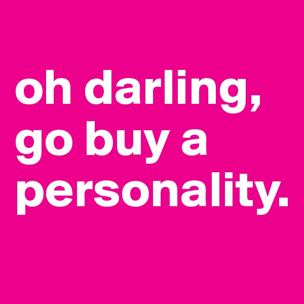 
oh darling,         go buy a personality.
