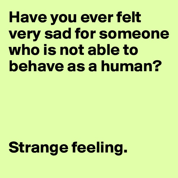 Have you ever felt very sad for someone who is not able to behave as a human? 




Strange feeling. 