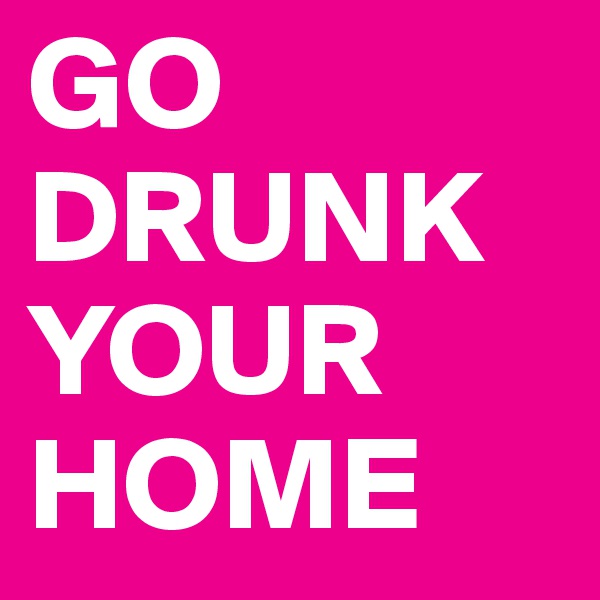 GO DRUNK 
YOUR
HOME