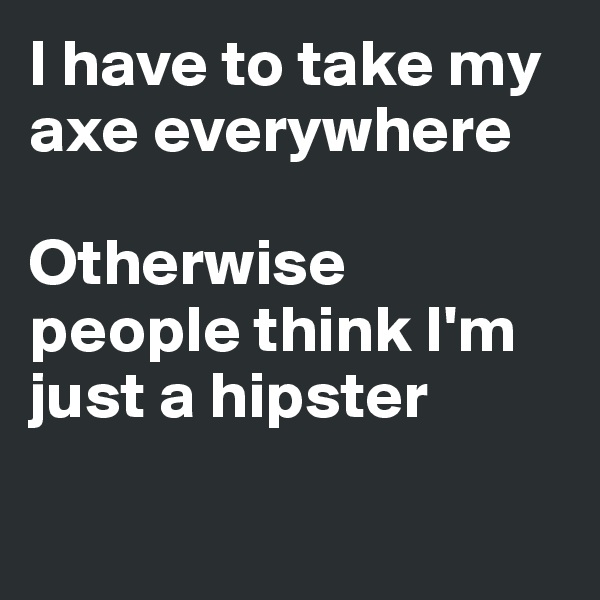 I have to take my axe everywhere

Otherwise people think I'm just a hipster

