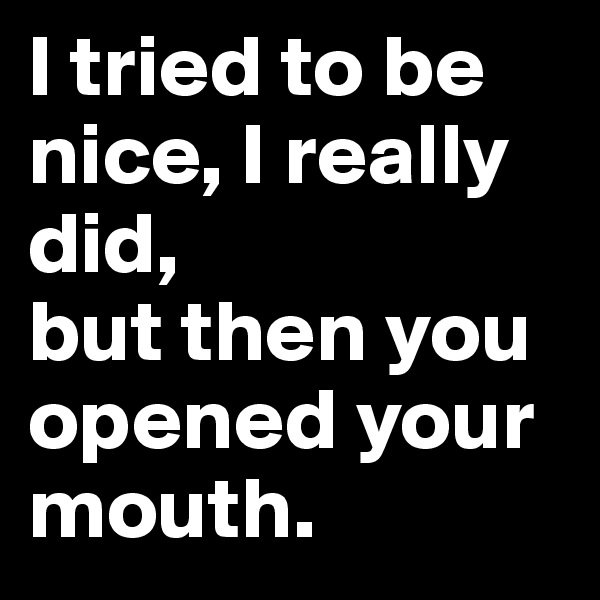 I tried to be nice, I really did, 
but then you opened your mouth.