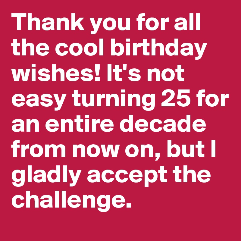 Thank you for all the cool birthday wishes! It's not easy turning 25 for an entire decade from now on, but I gladly accept the challenge. 