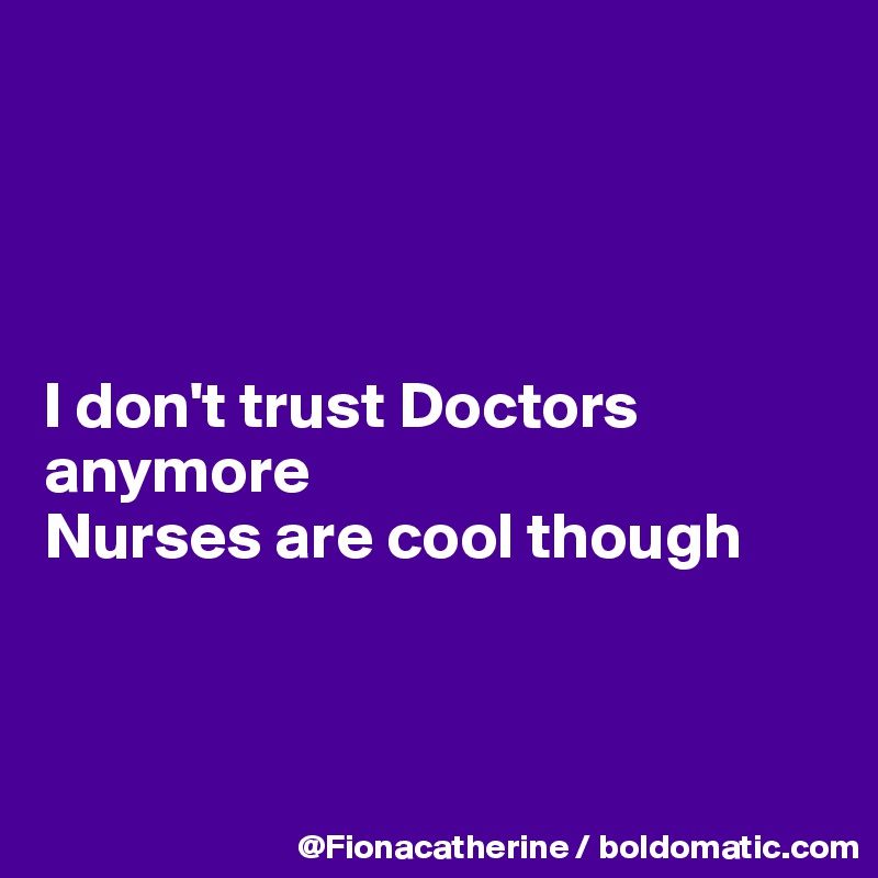 




I don't trust Doctors
anymore
Nurses are cool though



