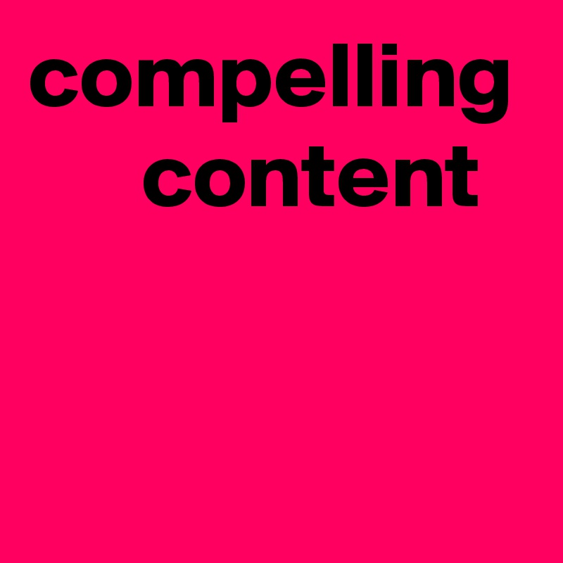 compelling
      content