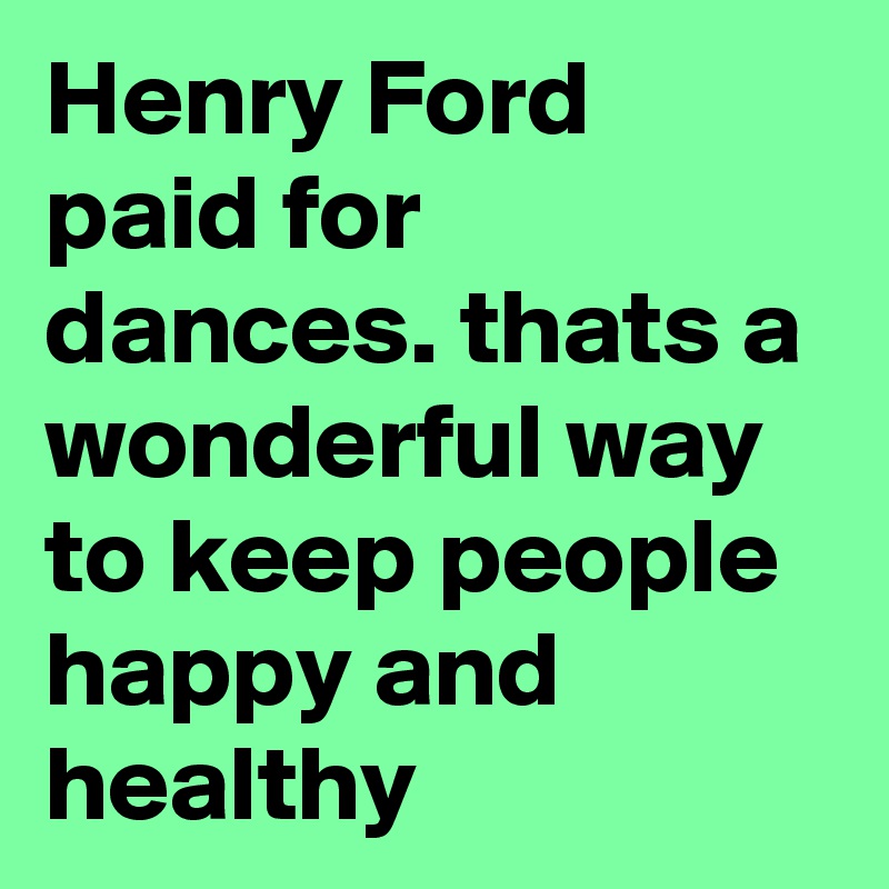 Henry Ford paid for dances. thats a wonderful way to keep people happy and healthy