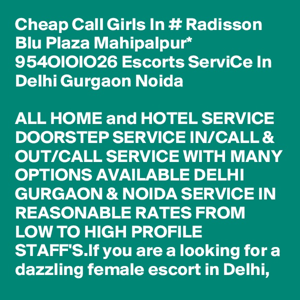 Cheap Call Girls In # Radisson Blu Plaza Mahipalpur* 954OIOIO26 Escorts ServiCe In Delhi Gurgaon Noida

ALL HOME and HOTEL SERVICE DOORSTEP SERVICE IN/CALL & OUT/CALL SERVICE WITH MANY OPTIONS AVAILABLE DELHI GURGAON & NOIDA SERVICE IN REASONABLE RATES FROM LOW TO HIGH PROFILE STAFF'S.If you are a looking for a dazzling female escort in Delhi, 