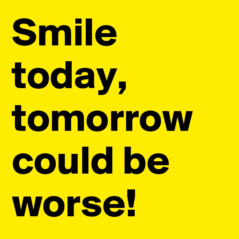 Smile today, tomorrow could be worse!