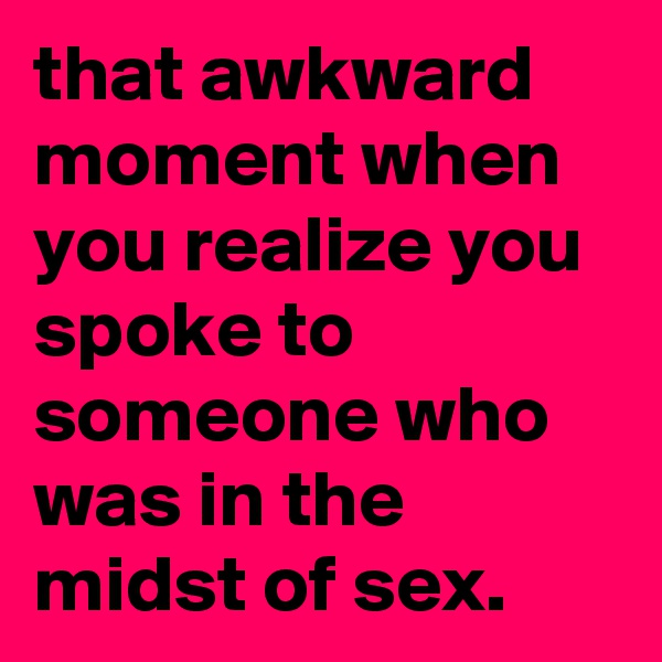 that awkward moment when you realize you spoke to someone who was in the midst of sex. 