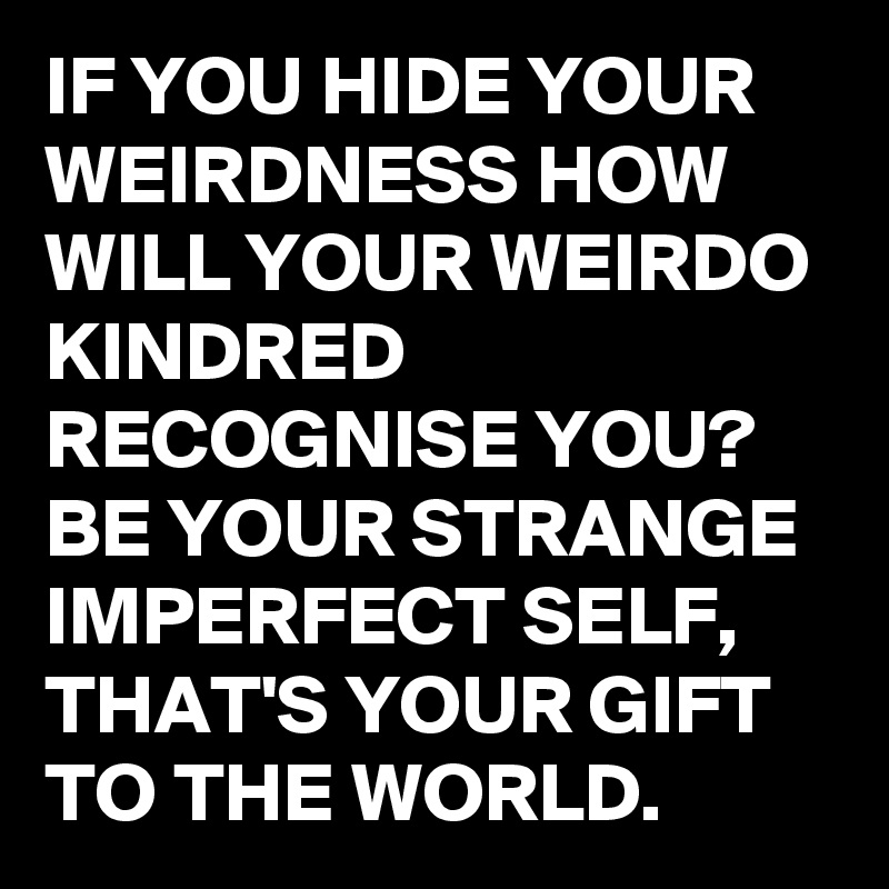 IF YOU HIDE YOUR WEIRDNESS HOW WILL YOUR WEIRDO KINDRED RECOGNISE YOU? BE YOUR STRANGE IMPERFECT SELF, THAT'S YOUR GIFT TO THE WORLD.