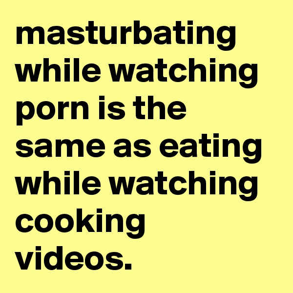 masturbating while watching porn is the same as eating while watching cooking videos.