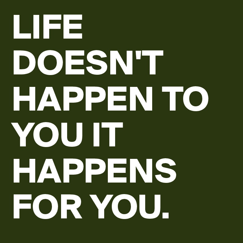 LIFE DOESN'T HAPPEN TO YOU IT HAPPENS FOR YOU. 