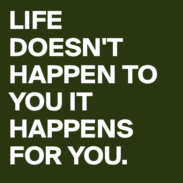 LIFE DOESN'T HAPPEN TO YOU IT HAPPENS FOR YOU. 