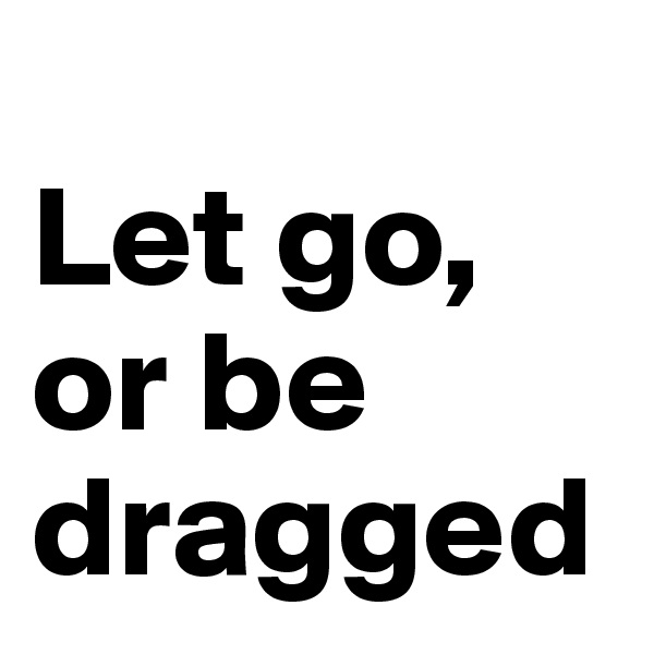 
Let go,
or be 
dragged
