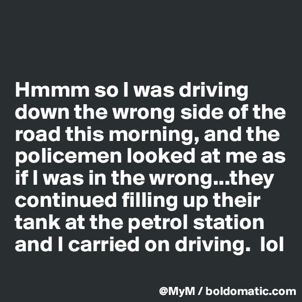 


Hmmm so I was driving down the wrong side of the road this morning, and the policemen looked at me as if I was in the wrong...they continued filling up their tank at the petrol station and I carried on driving.  lol
