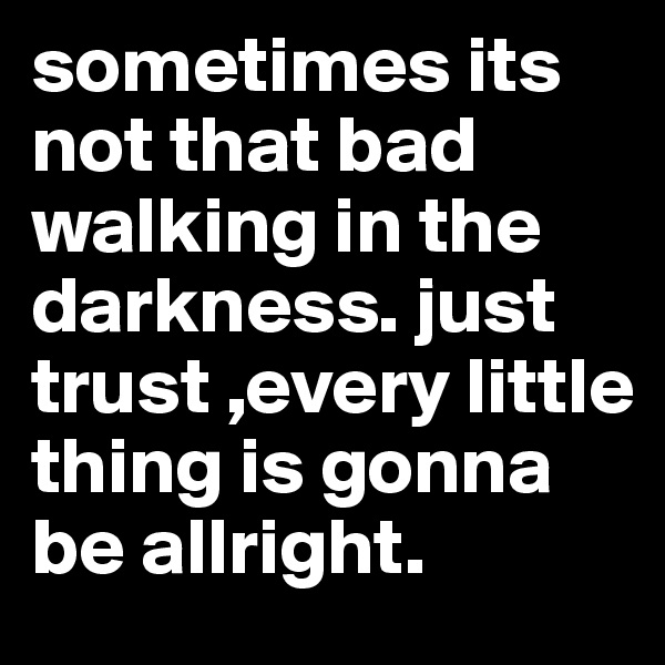 sometimes its not that bad walking in the darkness. just trust ,every little thing is gonna be allright.