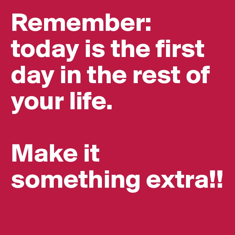 Remember: today is the first day in the rest of your life.

Make it something extra!!