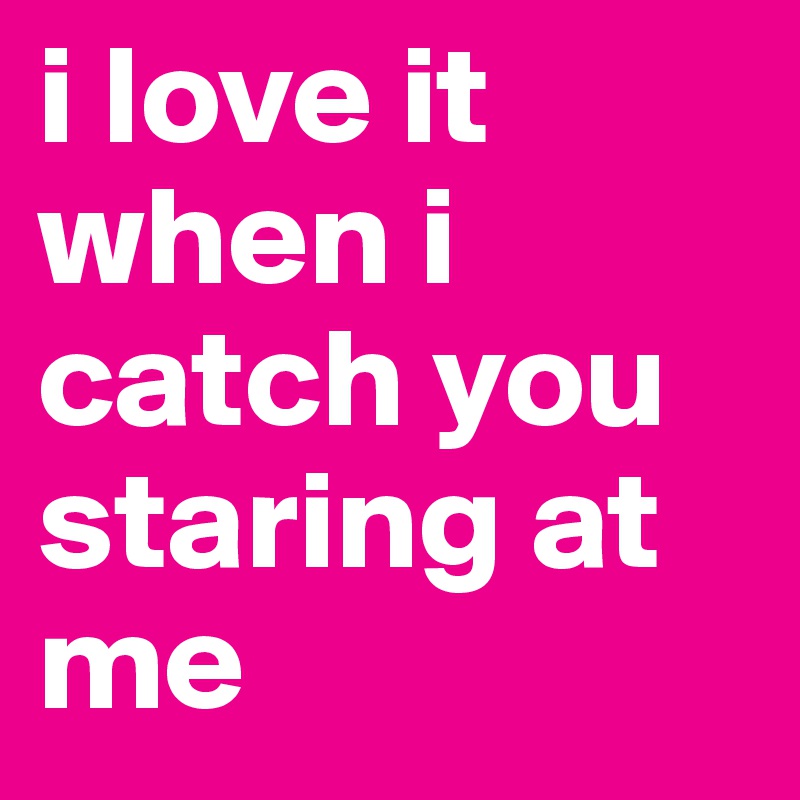 i love it when i catch you staring at me