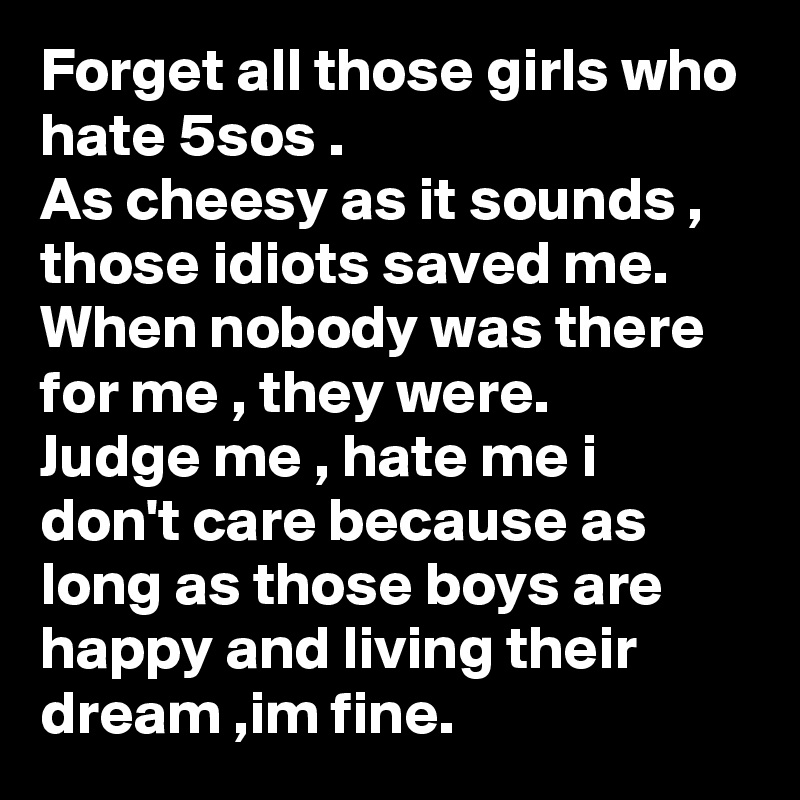 Forget all those girls who hate 5sos .
As cheesy as it sounds , those idiots saved me.
When nobody was there for me , they were.
Judge me , hate me i don't care because as long as those boys are happy and living their dream ,im fine. 