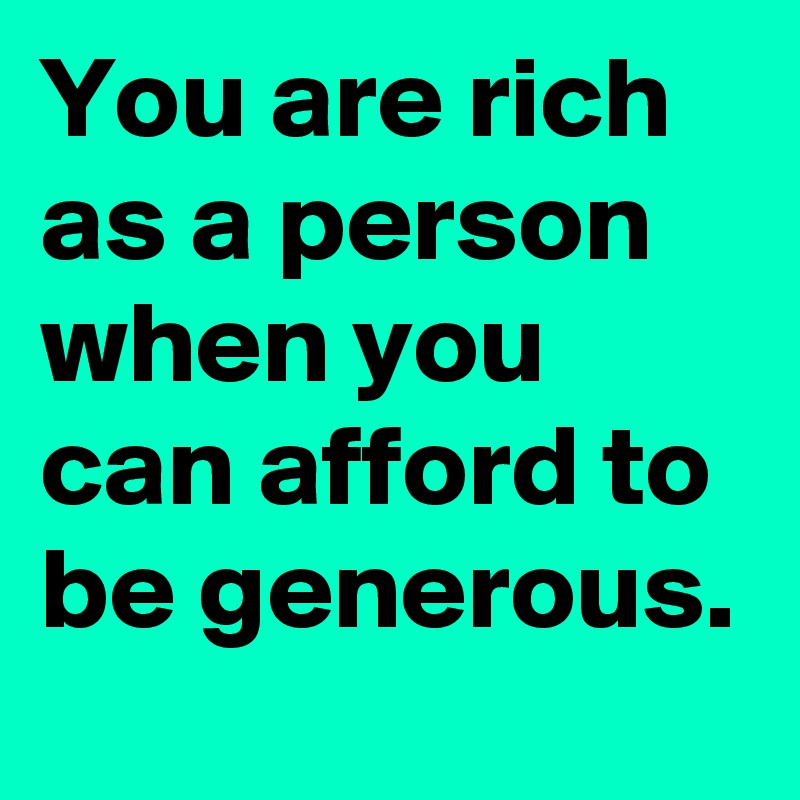 You are rich as a person when you can afford to be generous.