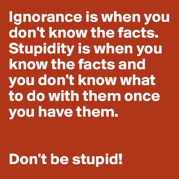 Ignorance is when you don't know the facts. Stupidity is when you know the facts and you don't know what to do with them once you have them.


Don't be stupid!