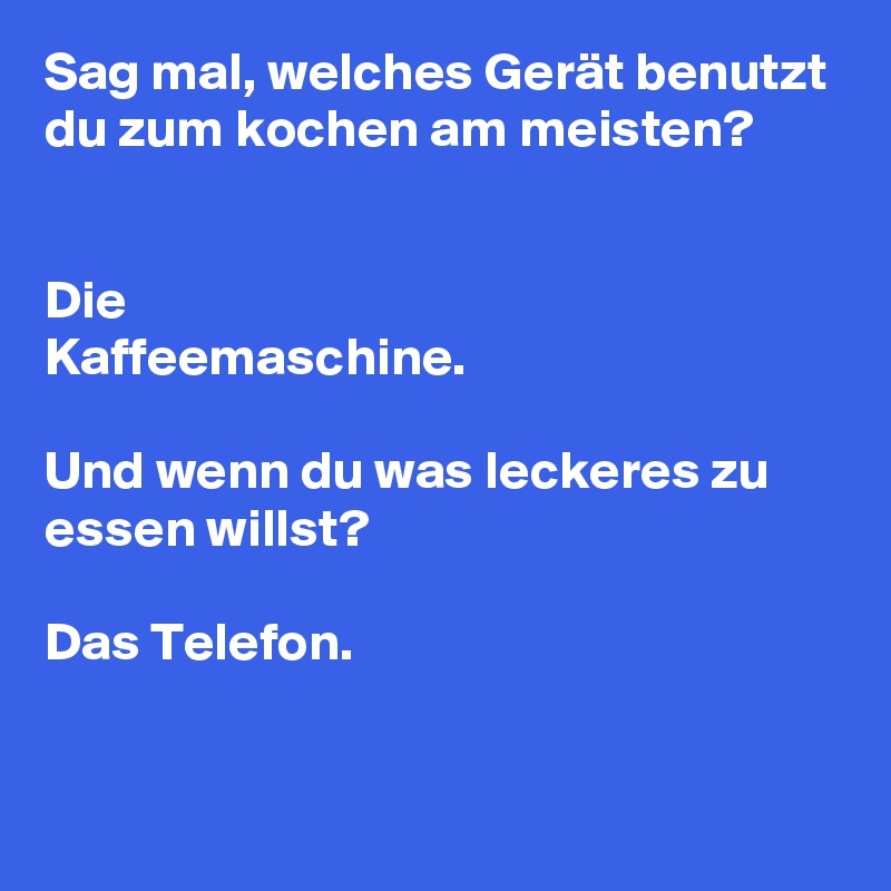 Sag mal, welches Gerät benutzt du zum kochen am meisten? 


Die
Kaffeemaschine. 

Und wenn du was leckeres zu essen willst?

Das Telefon. 


