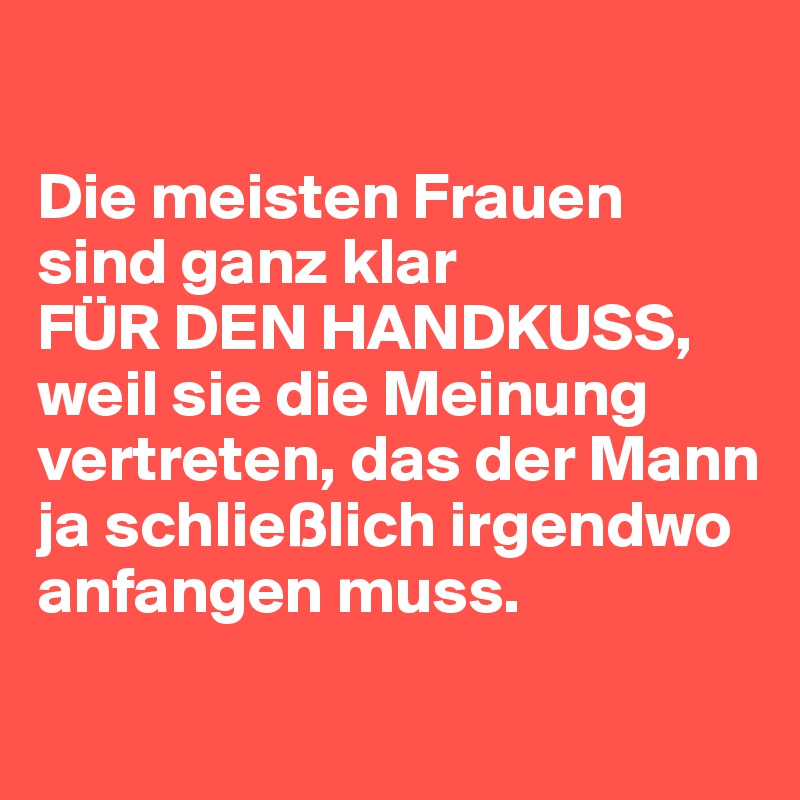 

Die meisten Frauen sind ganz klar 
FÜR DEN HANDKUSS, 
weil sie die Meinung vertreten, das der Mann ja schließlich irgendwo anfangen muss. 
