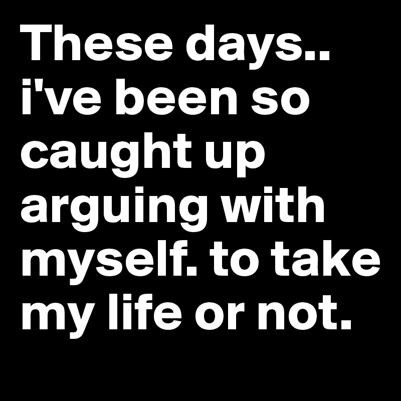 These days.. i've been so caught up arguing with myself. to take my life or not. 