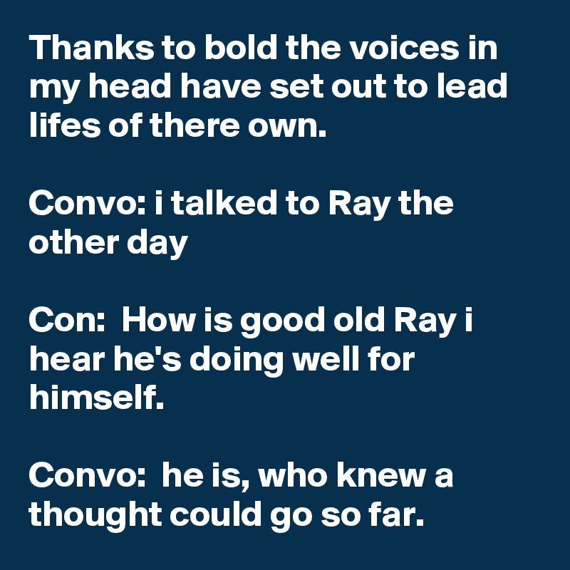 Thanks to bold the voices in my head have set out to lead lifes of there own.

Convo: i talked to Ray the other day 

Con:  How is good old Ray i hear he's doing well for himself. 

Convo:  he is, who knew a thought could go so far. 
