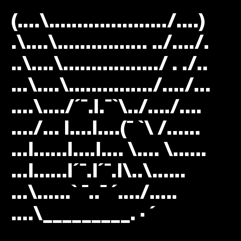 (....\...................../....)
.\....\................ ../..../.
..\....\................./ . ./..
...\....\.............../..../...
....\..../´¯.l.¯`\../..../....
..../... l....l....(¯ `\ /......                    
...l......l....l.... \.... \......                      
...l......l´¯.l´¯.l\..\......                              
...\......` ¯..¯ ´..../.....
....\_________. · ´