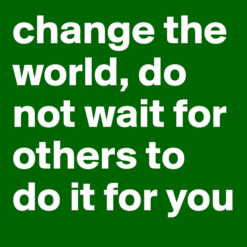 change the world, do not wait for others to do it for you