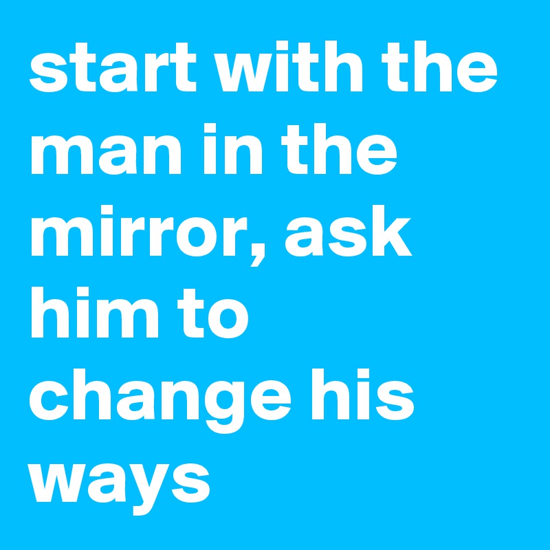 start with the man in the mirror, ask him to change his ways