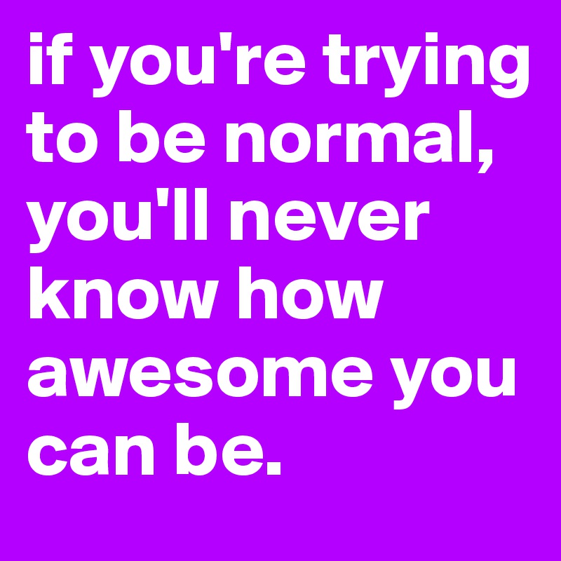 if you're trying to be normal,
you'll never know how awesome you can be.
