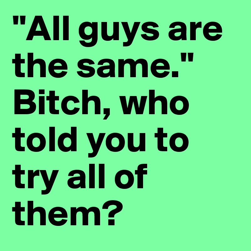 "All guys are the same."
Bitch, who told you to try all of them?