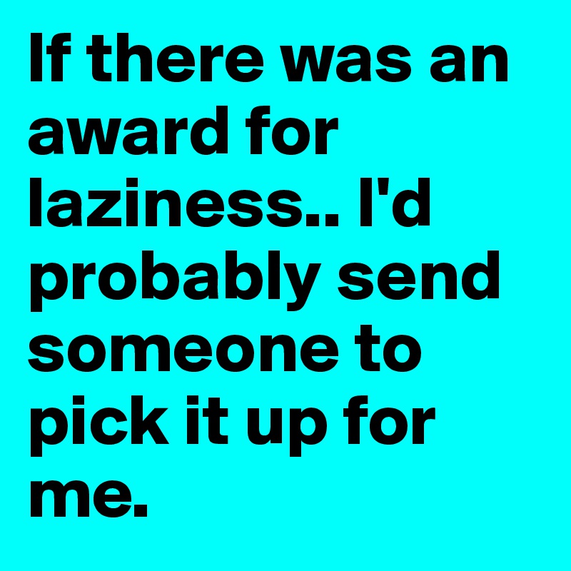 If there was an award for laziness.. I'd probably send someone to pick it up for me. 