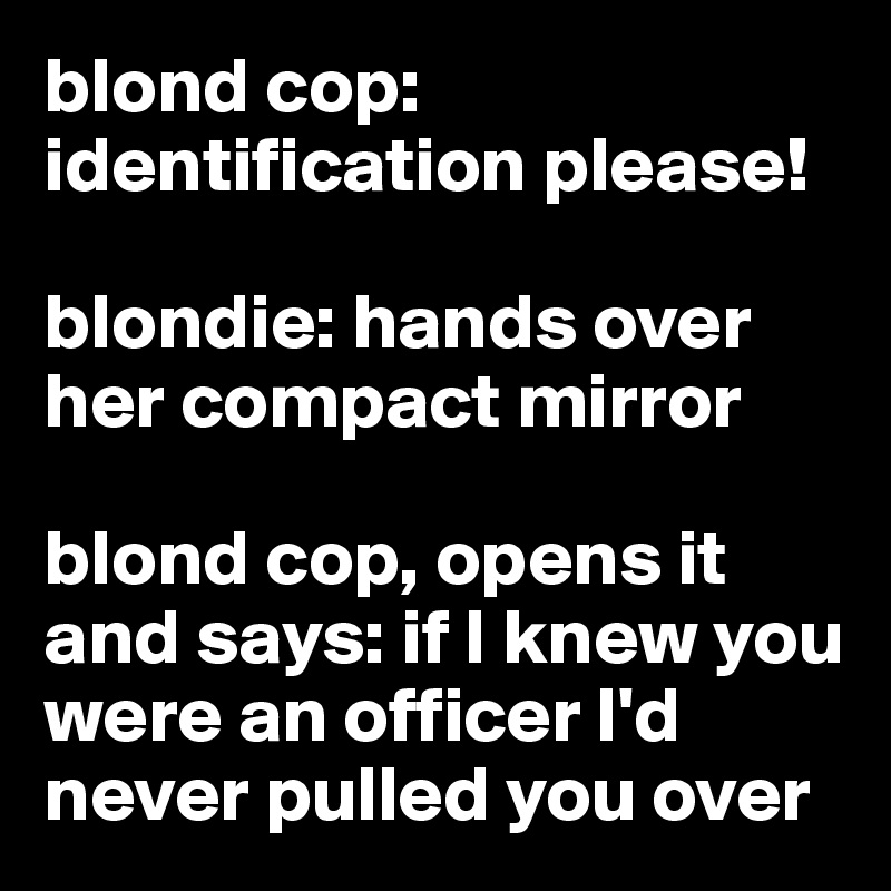 blond cop: identification please!

blondie: hands over her compact mirror

blond cop, opens it and says: if I knew you were an officer I'd never pulled you over