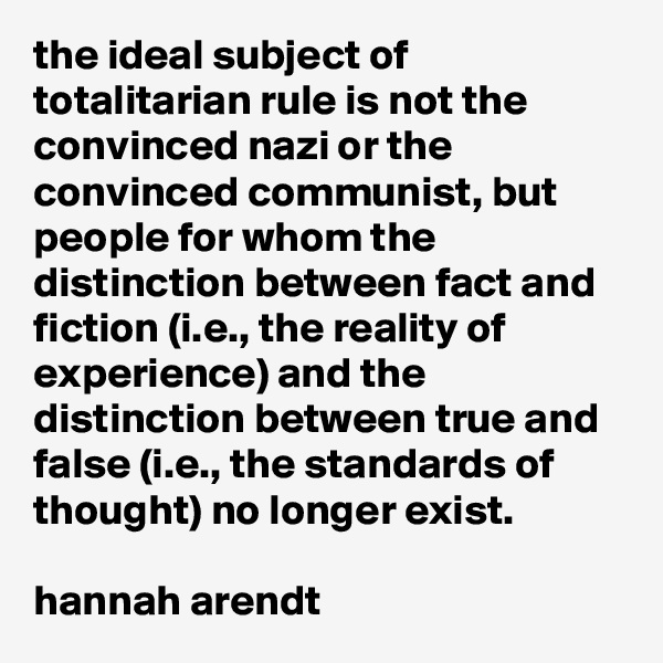 the ideal subject of totalitarian rule is not the convinced nazi or the convinced communist, but people for whom the distinction between fact and fiction (i.e., the reality of experience) and the distinction between true and false (i.e., the standards of thought) no longer exist.

hannah arendt