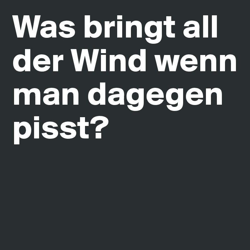 Was bringt all der Wind wenn man dagegen pisst? 

