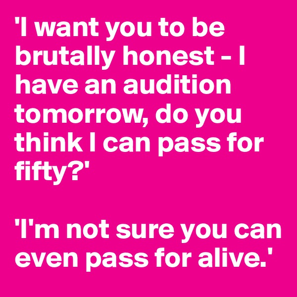'I want you to be brutally honest - I have an audition tomorrow, do you think I can pass for fifty?'

'I'm not sure you can even pass for alive.'