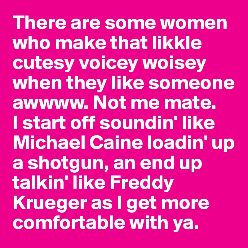 There are some women who make that likkle cutesy voicey woisey when they like someone awwww. Not me mate. 
I start off soundin' like Michael Caine loadin' up a shotgun, an end up talkin' like Freddy Krueger as I get more comfortable with ya. 