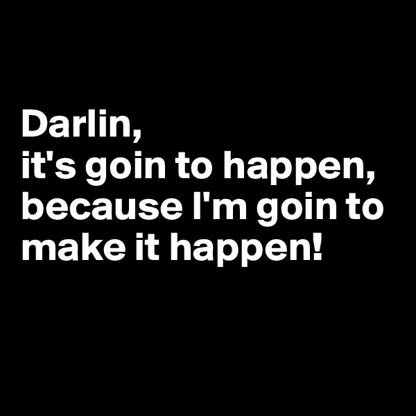 

Darlin, 
it's goin to happen, because I'm goin to make it happen!


