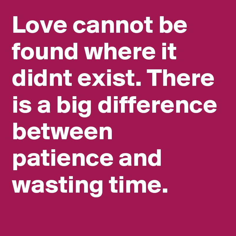 Love cannot be found where it didnt exist. There is a big difference between patience and wasting time.