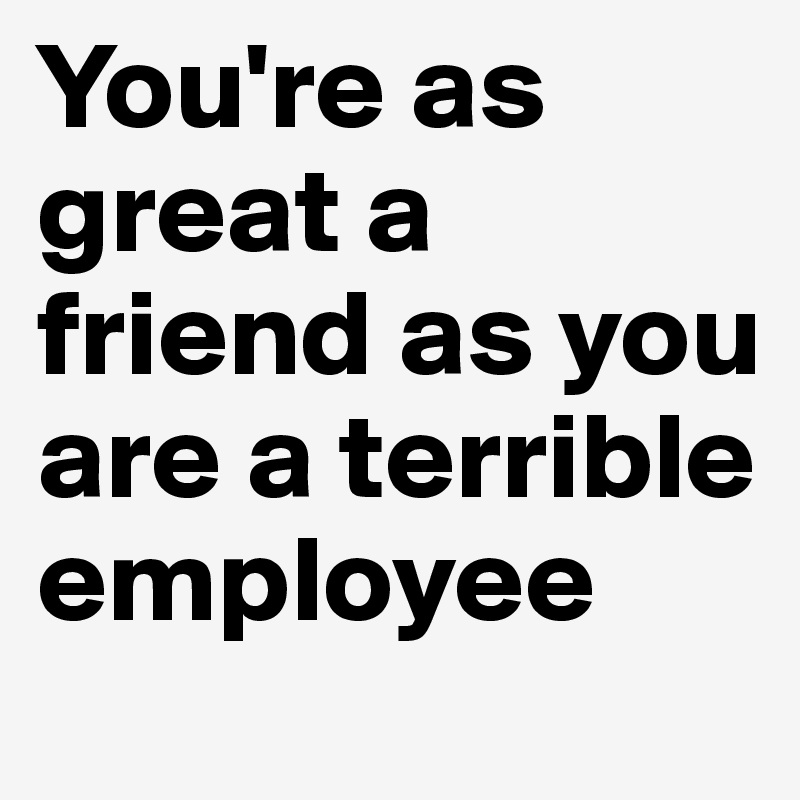 You're as great a friend as you are a terrible employee