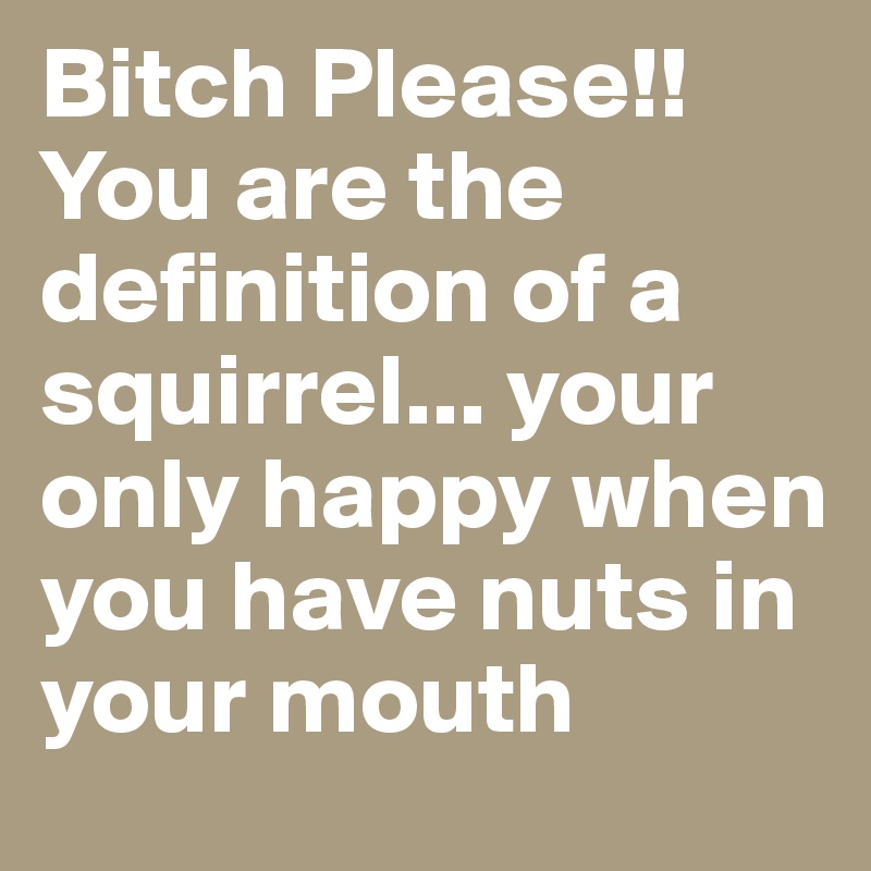 Bitch Please!! You are the definition of a squirrel... your only happy when you have nuts in your mouth