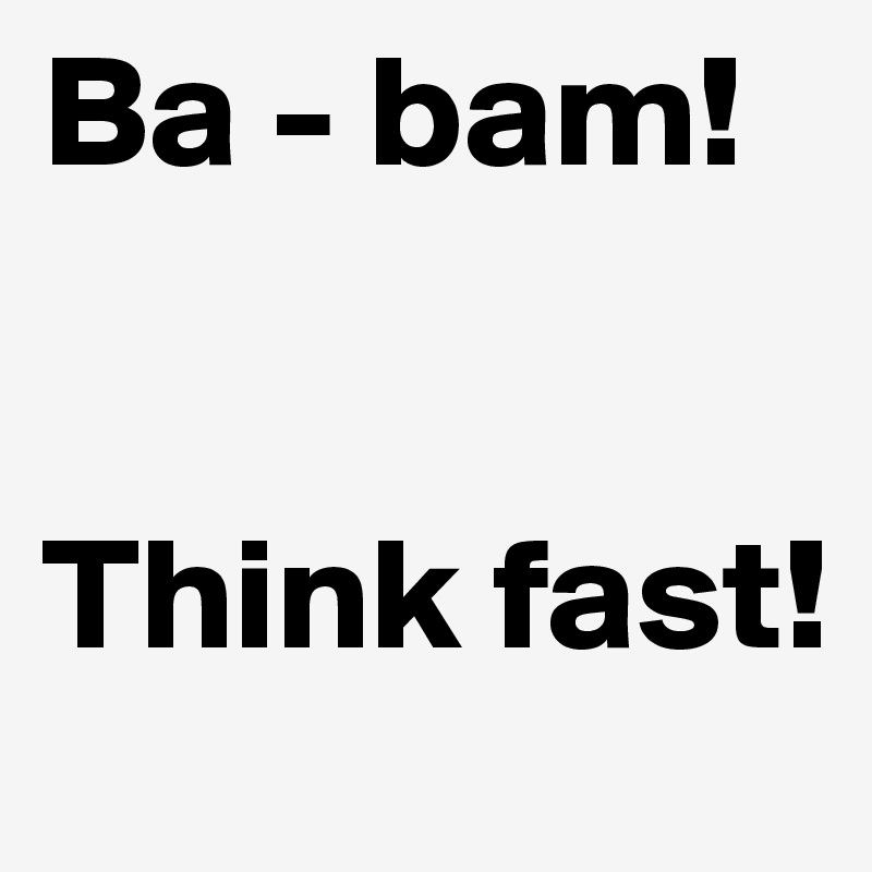 Ba - bam!


Think fast!