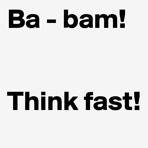 Ba - bam!


Think fast!