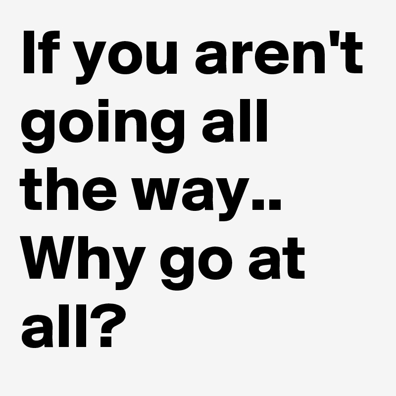 If you aren't going all the way..
Why go at all? 