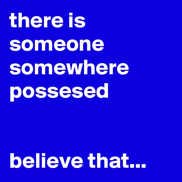 there is someone somewhere possesed


believe that...