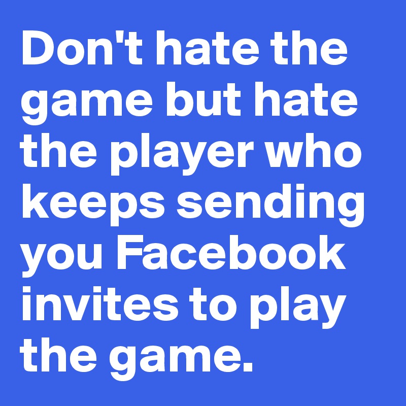 Don't hate the game but hate 
the player who 
keeps sending 
you Facebook 
invites to play 
the game. 