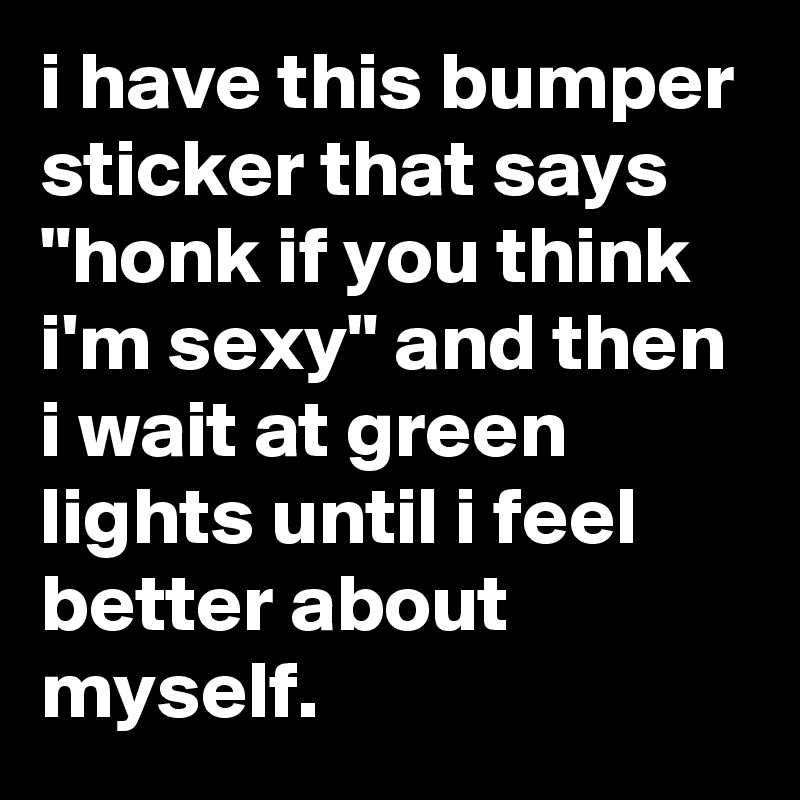 i have this bumper sticker that says "honk if you think i'm sexy" and then i wait at green lights until i feel better about myself.