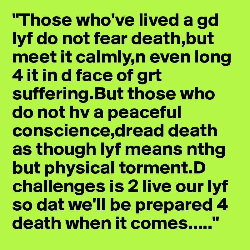 "Those who've lived a gd lyf do not fear death,but meet it calmly,n even long 4 it in d face of grt suffering.But those who do not hv a peaceful conscience,dread death as though lyf means nthg but physical torment.D challenges is 2 live our lyf so dat we'll be prepared 4 death when it comes....."